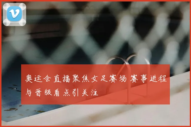奥运会直播聚焦女足赛场 赛事进程与晋级看点引关注