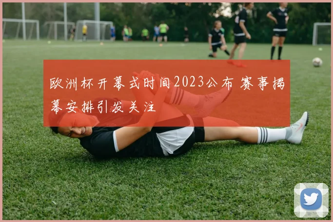 欧洲杯开幕式时间2023公布 赛事揭幕安排引发关注