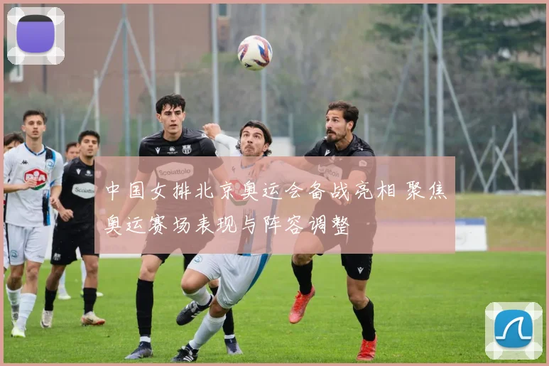 中国女排北京奥运会备战亮相 聚焦奥运赛场表现与阵容调整