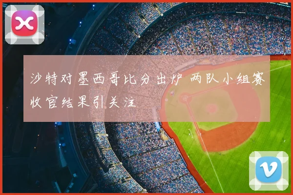 沙特对墨西哥比分出炉 两队小组赛收官结果引关注
